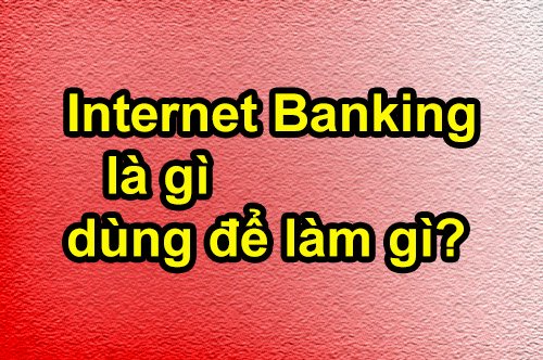 Tìm hiểu dịch vụ Internet Banking là gì, dùng để làm gì?